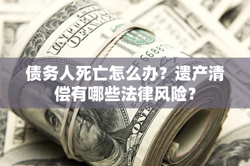 北京债务人死亡怎么办？遗产清偿有哪些法律风险？